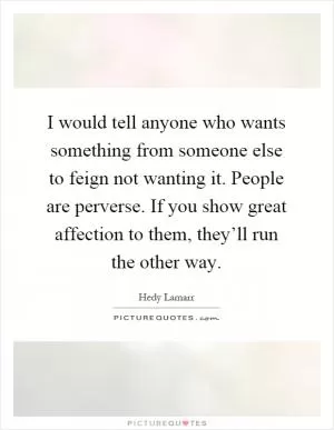 I would tell anyone who wants something from someone else to feign not wanting it. People are perverse. If you show great affection to them, they’ll run the other way Picture Quote #1