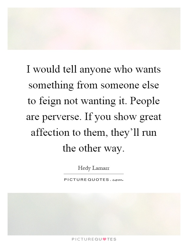 I would tell anyone who wants something from someone else to feign not wanting it. People are perverse. If you show great affection to them, they'll run the other way Picture Quote #1