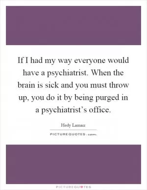 If I had my way everyone would have a psychiatrist. When the brain is sick and you must throw up, you do it by being purged in a psychiatrist’s office Picture Quote #1
