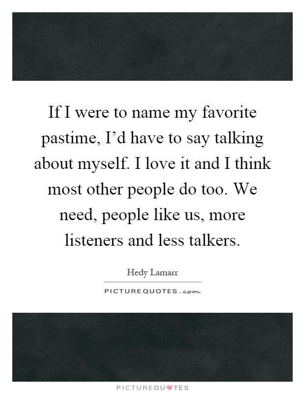 If I were to name my favorite pastime, I'd have to say talking about myself. I love it and I think most other people do too. We need, people like us, more listeners and less talkers Picture Quote #1