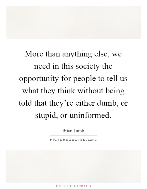 More than anything else, we need in this society the opportunity for people to tell us what they think without being told that they're either dumb, or stupid, or uninformed Picture Quote #1
