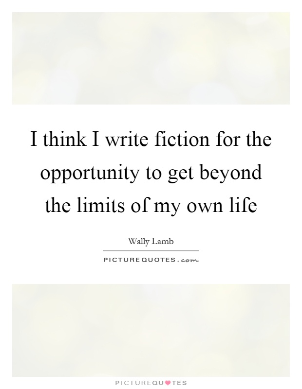 I think I write fiction for the opportunity to get beyond the limits of my own life Picture Quote #1