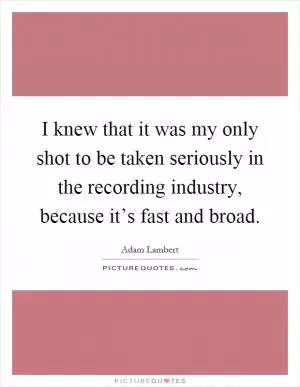 I knew that it was my only shot to be taken seriously in the recording industry, because it’s fast and broad Picture Quote #1