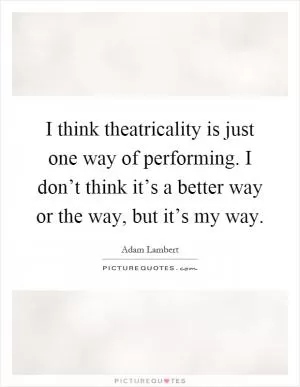 I think theatricality is just one way of performing. I don’t think it’s a better way or the way, but it’s my way Picture Quote #1
