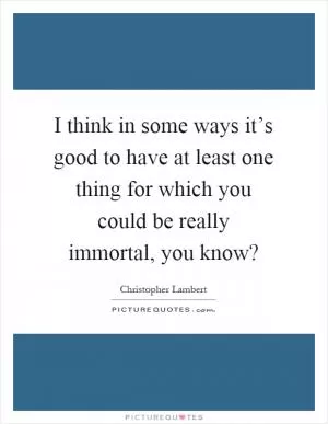 I think in some ways it’s good to have at least one thing for which you could be really immortal, you know? Picture Quote #1