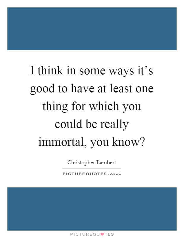 I think in some ways it's good to have at least one thing for which you could be really immortal, you know? Picture Quote #1