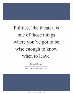 Politics, like theater, is one of those things where you’ve got to be wise enough to know when to leave Picture Quote #1