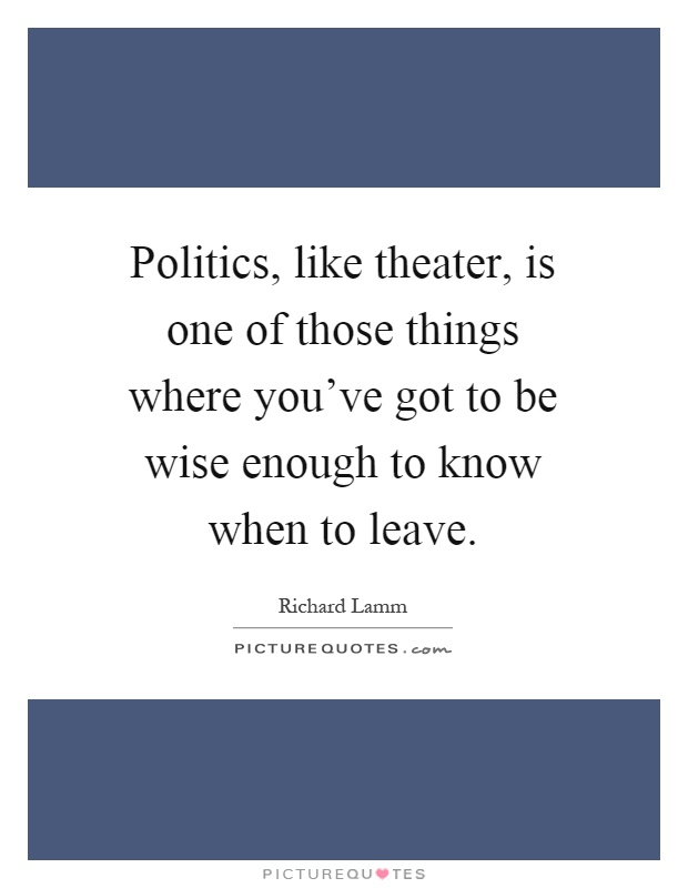 Politics, like theater, is one of those things where you've got to be wise enough to know when to leave Picture Quote #1