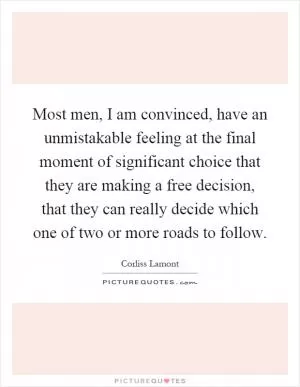 Most men, I am convinced, have an unmistakable feeling at the final moment of significant choice that they are making a free decision, that they can really decide which one of two or more roads to follow Picture Quote #1