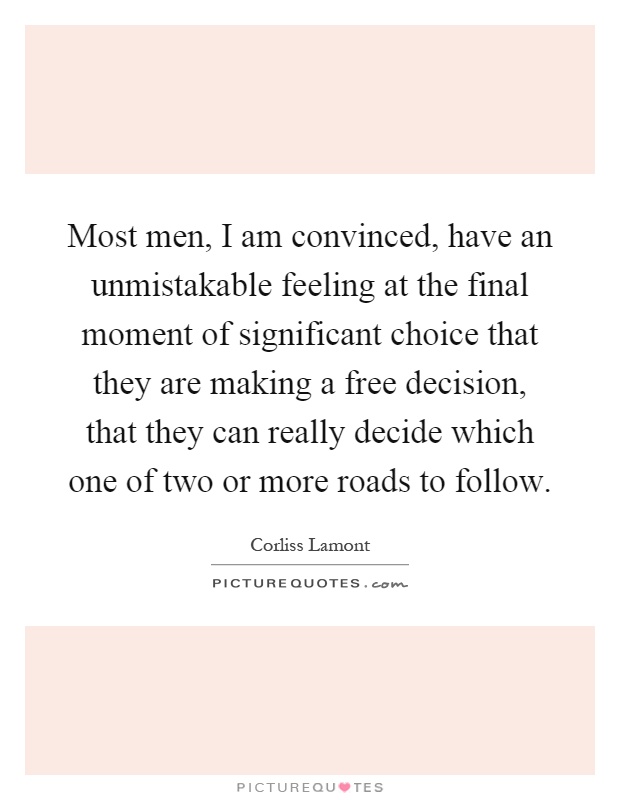 Most men, I am convinced, have an unmistakable feeling at the final moment of significant choice that they are making a free decision, that they can really decide which one of two or more roads to follow Picture Quote #1