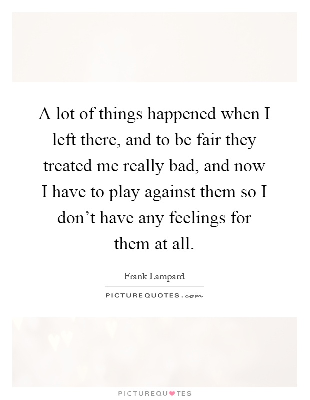 A lot of things happened when I left there, and to be fair they treated me really bad, and now I have to play against them so I don't have any feelings for them at all Picture Quote #1