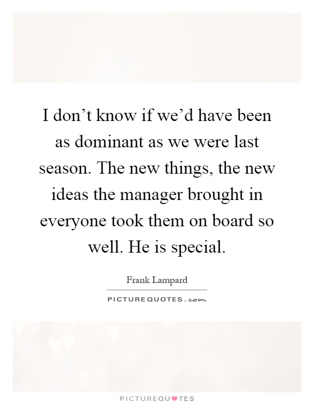 I don't know if we'd have been as dominant as we were last season. The new things, the new ideas the manager brought in everyone took them on board so well. He is special Picture Quote #1