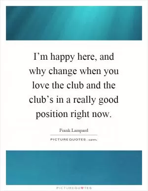 I’m happy here, and why change when you love the club and the club’s in a really good position right now Picture Quote #1