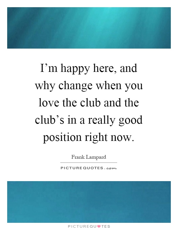 I'm happy here, and why change when you love the club and the club's in a really good position right now Picture Quote #1