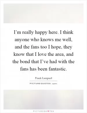 I’m really happy here. I think anyone who knows me well, and the fans too I hope, they know that I love the area, and the bond that I’ve had with the fans has been fantastic Picture Quote #1
