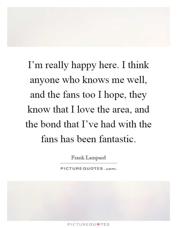 I'm really happy here. I think anyone who knows me well, and the fans too I hope, they know that I love the area, and the bond that I've had with the fans has been fantastic Picture Quote #1