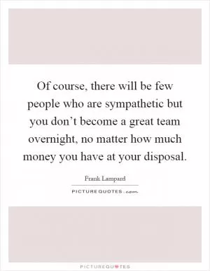 Of course, there will be few people who are sympathetic but you don’t become a great team overnight, no matter how much money you have at your disposal Picture Quote #1