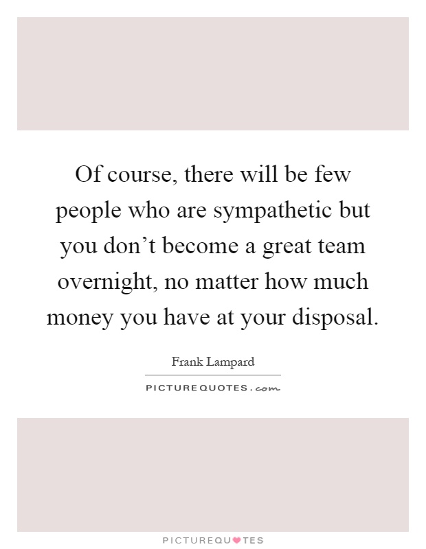 Of course, there will be few people who are sympathetic but you don't become a great team overnight, no matter how much money you have at your disposal Picture Quote #1