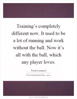 Training’s completely different now. It used to be a lot of running and work without the ball. Now it’s all with the ball, which any player loves Picture Quote #1
