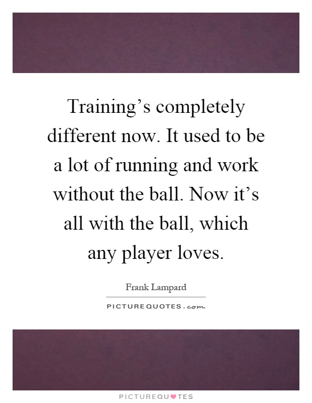 Training's completely different now. It used to be a lot of running and work without the ball. Now it's all with the ball, which any player loves Picture Quote #1