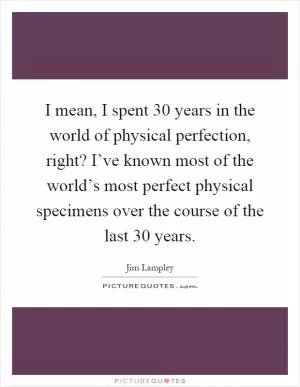 I mean, I spent 30 years in the world of physical perfection, right? I’ve known most of the world’s most perfect physical specimens over the course of the last 30 years Picture Quote #1