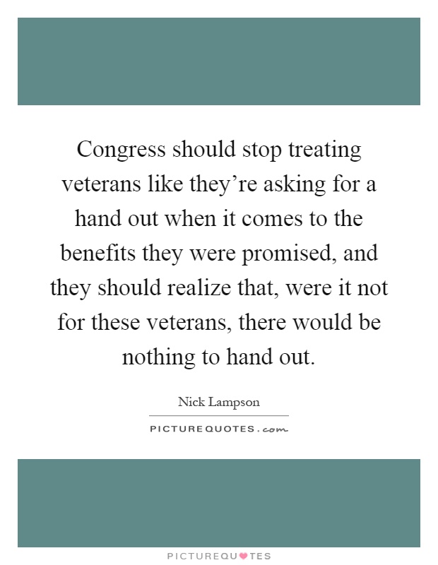 Congress should stop treating veterans like they're asking for a hand out when it comes to the benefits they were promised, and they should realize that, were it not for these veterans, there would be nothing to hand out Picture Quote #1