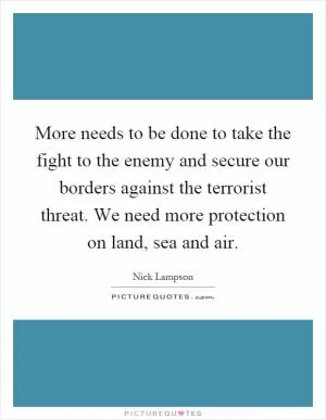 More needs to be done to take the fight to the enemy and secure our borders against the terrorist threat. We need more protection on land, sea and air Picture Quote #1