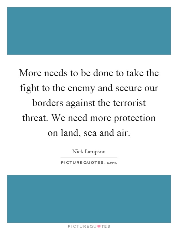 More needs to be done to take the fight to the enemy and secure our borders against the terrorist threat. We need more protection on land, sea and air Picture Quote #1