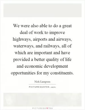We were also able to do a great deal of work to improve highways, airports and airways, waterways, and railways, all of which are important and have provided a better quality of life and economic development opportunities for my constituents Picture Quote #1