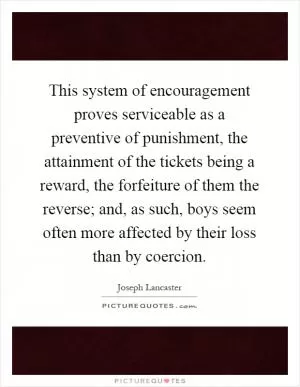 This system of encouragement proves serviceable as a preventive of punishment, the attainment of the tickets being a reward, the forfeiture of them the reverse; and, as such, boys seem often more affected by their loss than by coercion Picture Quote #1