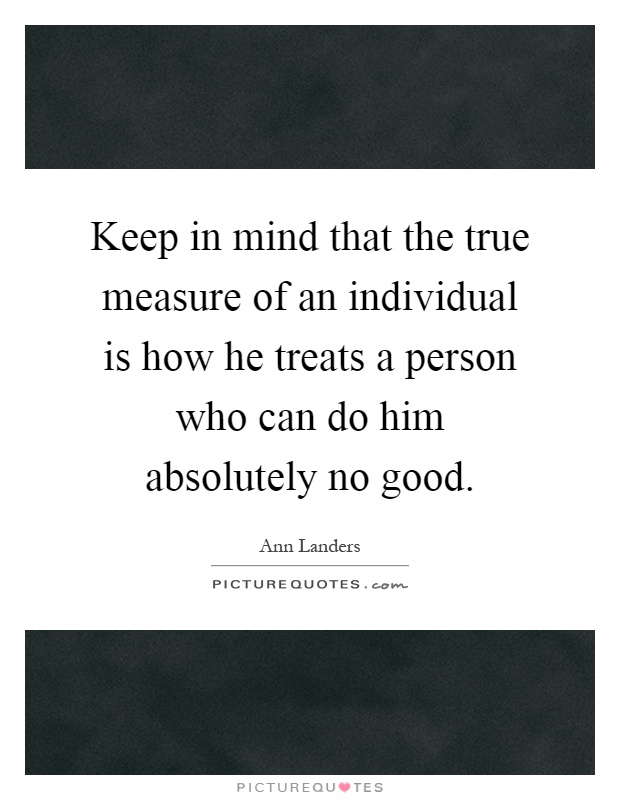 Keep in mind that the true measure of an individual is how he treats a person who can do him absolutely no good Picture Quote #1