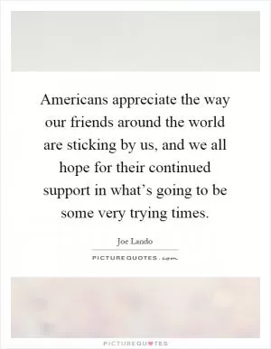 Americans appreciate the way our friends around the world are sticking by us, and we all hope for their continued support in what’s going to be some very trying times Picture Quote #1