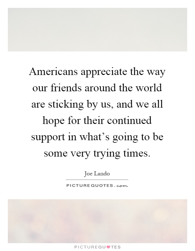 Americans appreciate the way our friends around the world are sticking by us, and we all hope for their continued support in what's going to be some very trying times Picture Quote #1