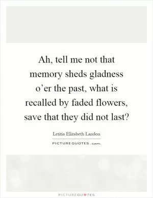 Ah, tell me not that memory sheds gladness o’er the past, what is recalled by faded flowers, save that they did not last? Picture Quote #1