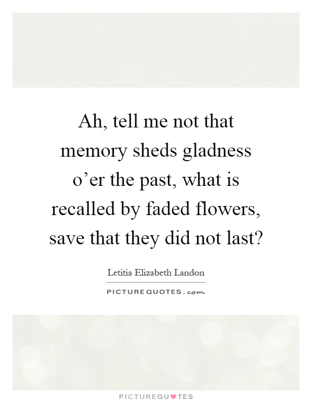 Ah, tell me not that memory sheds gladness o'er the past, what is recalled by faded flowers, save that they did not last? Picture Quote #1