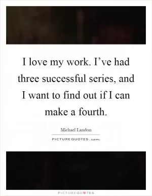 I love my work. I’ve had three successful series, and I want to find out if I can make a fourth Picture Quote #1