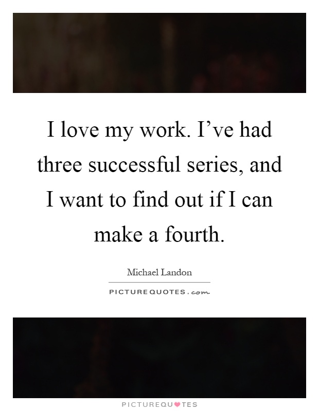 I love my work. I've had three successful series, and I want to find out if I can make a fourth Picture Quote #1