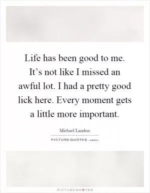 Life has been good to me. It’s not like I missed an awful lot. I had a pretty good lick here. Every moment gets a little more important Picture Quote #1
