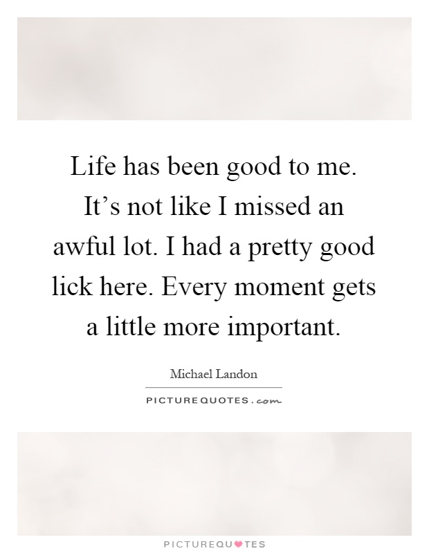 Life has been good to me. It's not like I missed an awful lot. I had a pretty good lick here. Every moment gets a little more important Picture Quote #1
