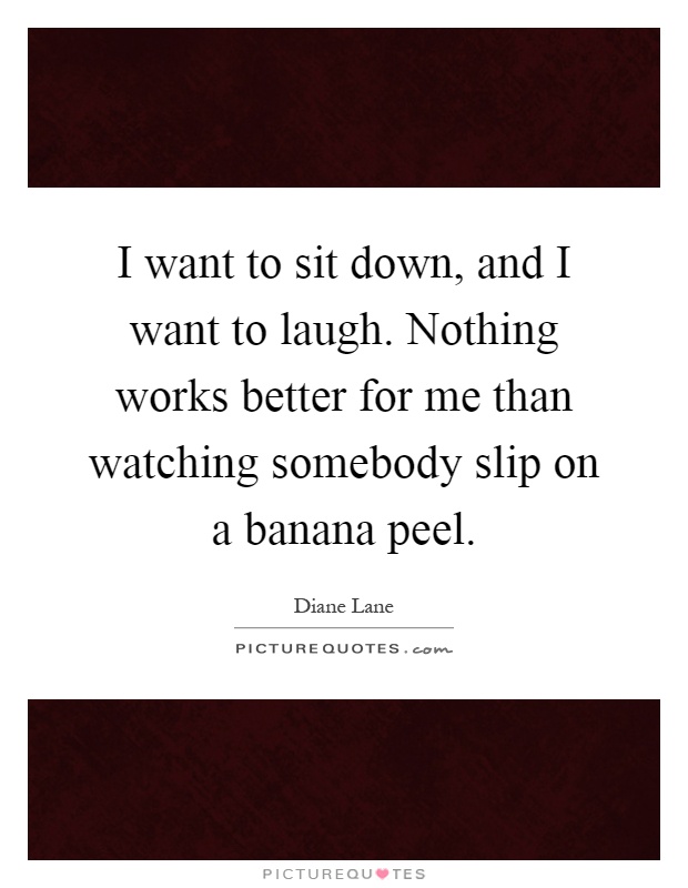 I want to sit down, and I want to laugh. Nothing works better for me than watching somebody slip on a banana peel Picture Quote #1