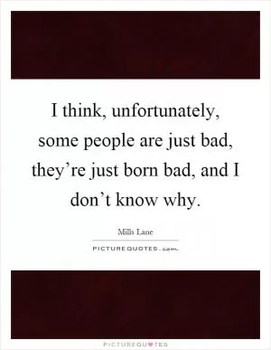 I think, unfortunately, some people are just bad, they’re just born bad, and I don’t know why Picture Quote #1