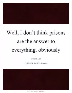 Well, I don’t think prisons are the answer to everything, obviously Picture Quote #1