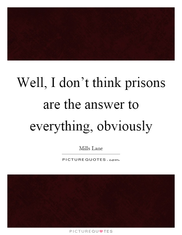 Well, I don't think prisons are the answer to everything, obviously Picture Quote #1