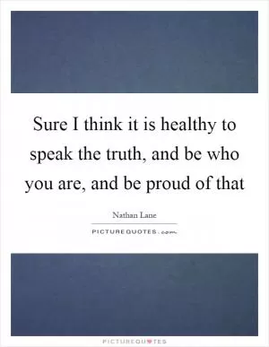 Sure I think it is healthy to speak the truth, and be who you are, and be proud of that Picture Quote #1