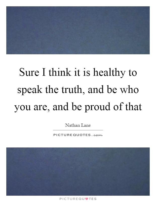Sure I think it is healthy to speak the truth, and be who you are, and be proud of that Picture Quote #1
