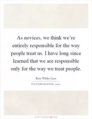 As novices, we think we’re entirely responsible for the way people treat us. I have long since learned that we are responsible only for the way we treat people Picture Quote #1