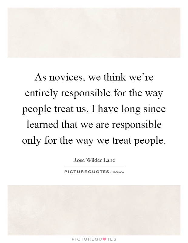 As novices, we think we're entirely responsible for the way people treat us. I have long since learned that we are responsible only for the way we treat people Picture Quote #1