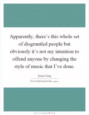 Apparently, there’s this whole set of disgruntled people but obviously it’s not my intention to offend anyone by changing the style of music that I’ve done Picture Quote #1