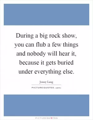 During a big rock show, you can flub a few things and nobody will hear it, because it gets buried under everything else Picture Quote #1