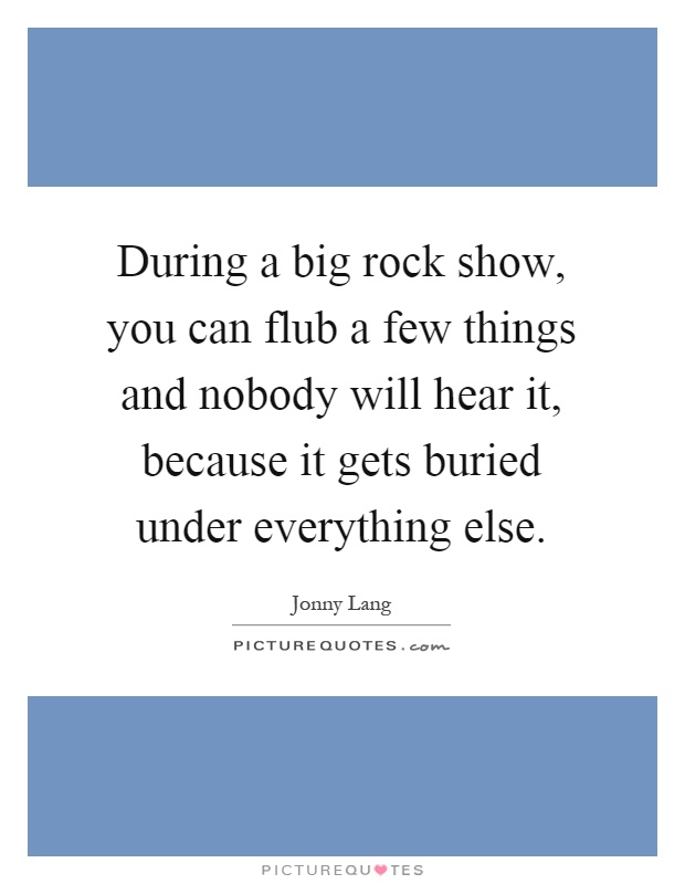During a big rock show, you can flub a few things and nobody will hear it, because it gets buried under everything else Picture Quote #1